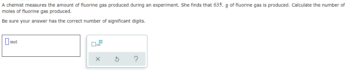 A chemist measures the amount of fluorine gas produced during an experiment. She finds that 635. g of fluorine gas is produced. Calculate the number of
moles of fluorine gas produced.
Be sure your answer has the correct number of significant digits.
|mol
