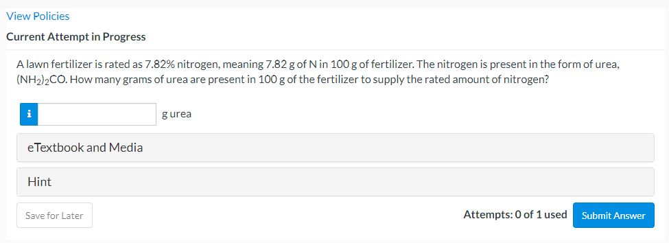 View Policies
Current Attempt in Progress
A lawn fertilizer is rated as 7.82% nitrogen, meaning 7.82 g of N in 100 g of fertilizer. The nitrogen is present in the form of urea,
(NH2)2CO. How many grams of urea are present in 100 g of the fertilizer to supply the rated amount of nitrogen?
i
gurea
eTextbook and Media
Hint
Save for Later
Attempts: 0 of 1 used
Submit Answer
