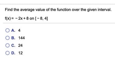 Find the average value of the function over the given interval.
f(x) = - 2x + 8 on[-8, 4]
O A. 4
O B. 144
C. 24
O D. 12
