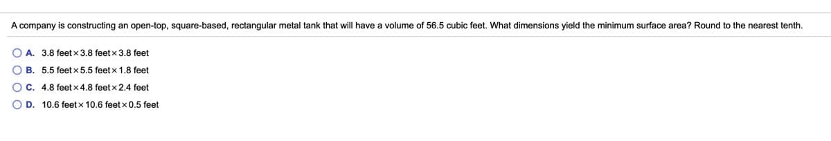 A company is constructing an open-top, square-based, rectangular metal tank that will have
volume of 56.5 cubic feet. What dimensions yield the minimum surface area? Round to the nearest tenth.
O A. 3.8 feet x 3.8 feet x 3.8 feet
O B. 5.5 feet x 5.5 feet x 1.8 feet
OC. 4.8 feet x 4.8 feet x 2.4 feet
O D. 10.6 feet x 10.6 feet x 0.5 feet
