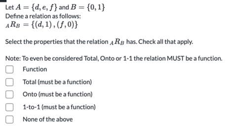 Let A = {d, e, f} and B = {0,1}
Define a relation as follows:
ARB = {(d, 1), (f,0)}
Select the properties that the relation A RB has. Check all that apply.
Note: To even be considered Total, Onto or 1-1 the relation MUST be a function.
Function
Total (must be a function)
Onto (must be a function)
1-to-1 (must be a function)
None of the above
