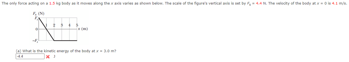 ### Force Acting on a Body

The only force acting on a 1.5 kg body as it moves along the \( x \)-axis varies as shown below. The scale of the figure's vertical axis is set by \( F_s = 4.4 \) N. The velocity of the body at \( x = 0 \) is 4.1 m/s.

#### Force vs. Displacement Graph

The graph below shows the relationship between the force \( F_x \) (in Newtons) and the displacement \( x \) (in meters).

- **X-Axis (Displacement \( x \))**: Ranges from 0 m to 5 m.
- **Y-Axis (Force \( F_x \))**: Ranges from \(-F_s\) to \(F_s\) (\(-4.4 \text{ N}\) to \(4.4 \text{ N}\)).

The force decreases linearly from \( F_s \) (4.4 N) at \( x = 0 \) to 0 at \( x = 1 \) m. It then stays at 0 from \( x = 1 \) m to \( x = 5 \) m.

![Graph]

#### Problem

(a) What is the kinetic energy of the body at \( x = 3.0 \) m?

**Solution:**
\[ K.E. = -4.4 \text{ J} \]

(Note: The provided solution of \(-4.4 \text{ J}\) is indicated to be incorrect.)

---

This educational material is designed to help students understand how force varies with displacement and how it affects the kinetic energy of a moving body.