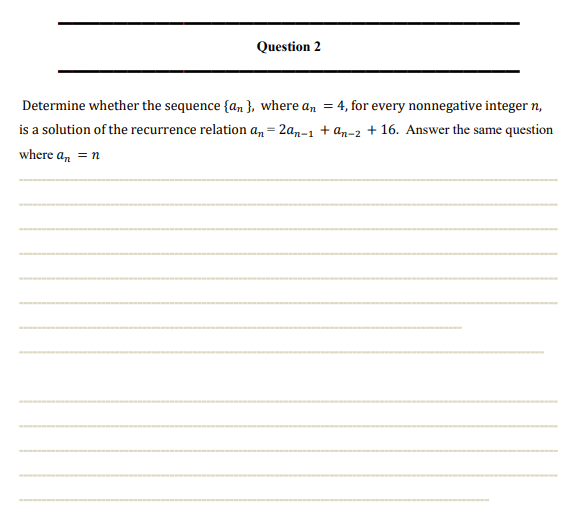 Question 2
Determine whether the sequence {an}, where an = 4, for every nonnegative integer n,
is a solution of the recurrence relation an=2an-1 + an-2 +16. Answer the same question
where an = n