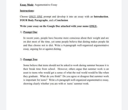 Essay Mode: Argumentative Essay
Instructions:
Choose ONLY ONE prompt and develop it into an essay with an Introduction,
FOUR Body Paragraphs, and a Conclusion
Write your essay on the Google Doc attached with your name ONLY.
1) Prompt One:
In recent years, people have become more conscious about their weight and are
on diet most of the time, yet some people believe that dieting makes people fat
and thus choose not to diet. Write a 6-paragraph well-organized argumentative
essay, arguing for or against dieting.
2) Prompt Two:
Some believe that teens should not be asked to work during summer because it is
their break time from school. However, others argue that summer work is an
asset to teens who would get a sense of what the real world would be like when
they graduate. What do you think? Do you agree or disagree that summer work
is important for teens? Write a 6-paragraph well-organized argumentative essay,
showing clearly whether you are with or teens' summer work.