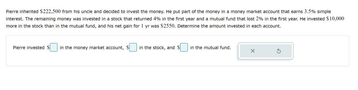 Pierre inherited $222,500 from his uncle and decided to invest the money. He put part of the money in a money market account that earns 3.5% simple
interest. The remaining money was invested in a stock that returned 4% in the first year and a mutual fund that lost 2% in the first year. He invested $10,000
more in the stock than in the mutual fund, and his net gain for 1 yr was $2550. Determine the amount invested in each account.
Pierre invested S in the money market account, $
in the stock, and $
in the mutual fund.
X
Ś