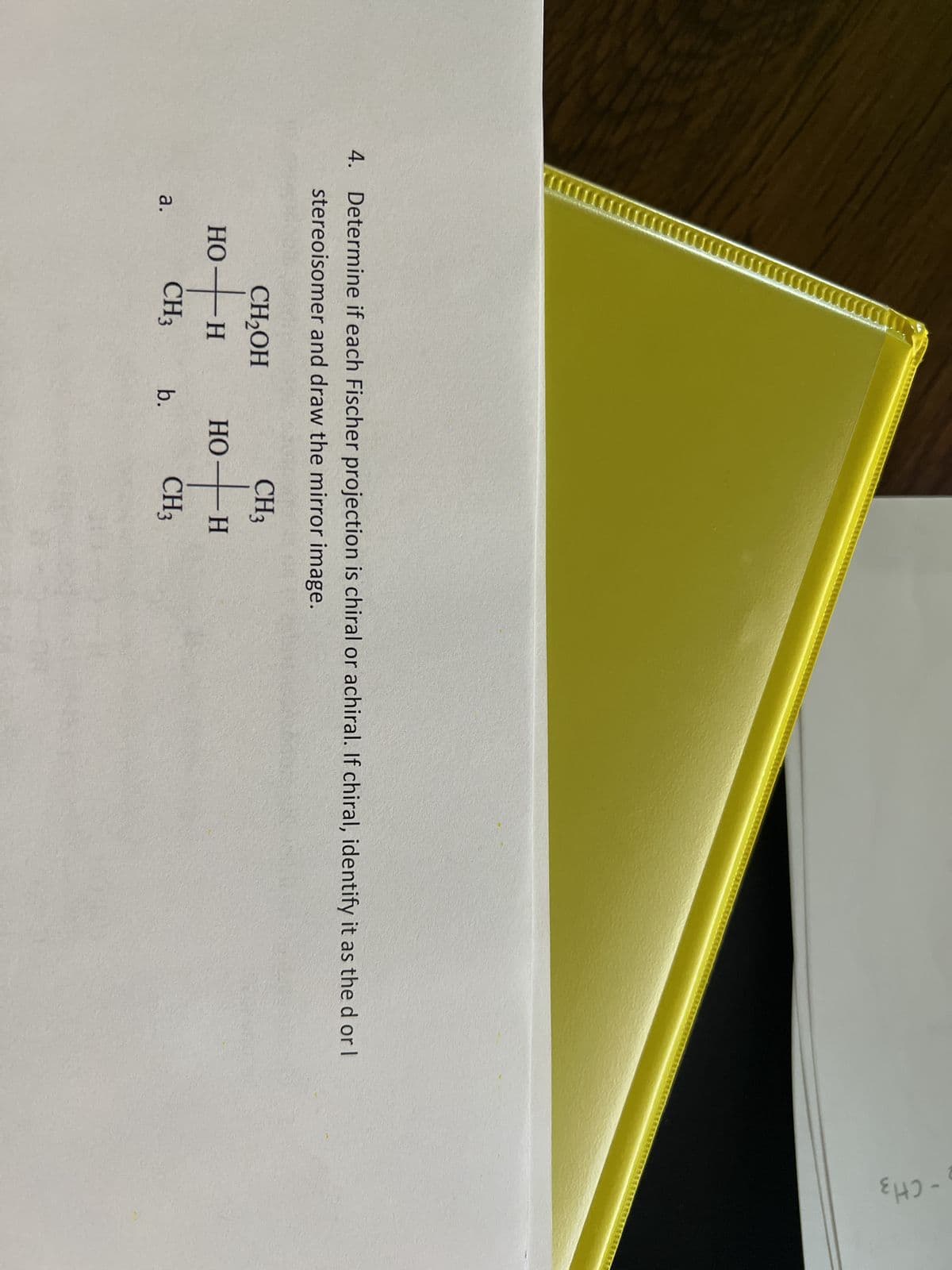 4. Determine if each Fischer projection is chiral or achiral. If chiral, identify it as the d or l
stereoisomer and draw the mirror image.
a.
CH₂OH
HO-
ti
CH3
H
b.
CH ₂
0+H
Н
CH3
HO
₂-CH3