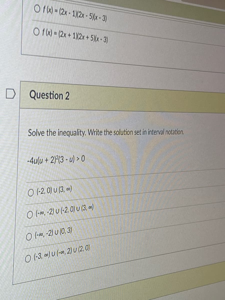 D
Of(x)=(2x-1X2x - 5)(x-3)
Of(x) = (2x + 1)(2x + 5)(x-3)
Question 2
Solve the inequality. Write the solution set in interval notation.
-4u(u + 2)2(3-u) > 0
O (-2, 0) U (3, 0)
O (-∞, -2) U (-2, 0) U (3, ∞)
O (-∞, -2) U (0, 3)
O (-3,0) U (-0,2) U (2.0)