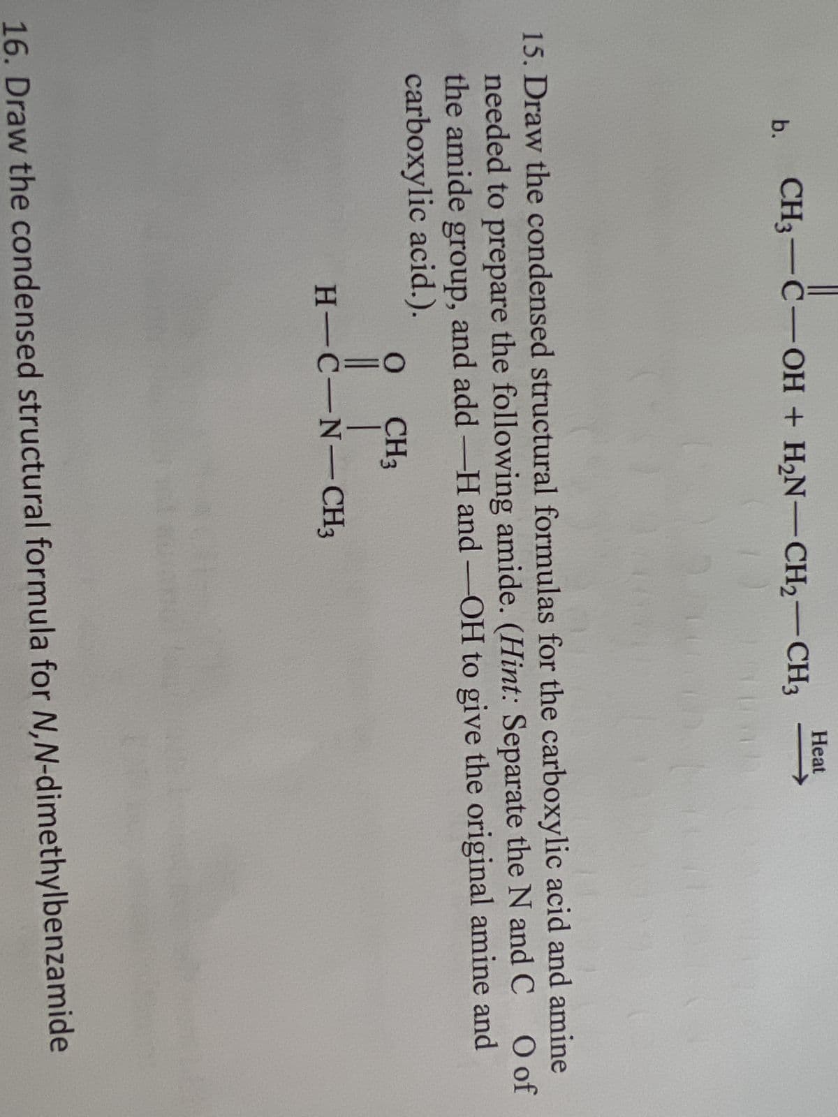 b.
CH3-C-OH + H₂N-CH₂-CH3
15. Draw the condensed structural formulas for the carboxylic acid and amine
O of
needed to prepare the following amide. (Hint: Separate the N and C
the amide group, and add -H and -OH to give the original amine and
carboxylic acid.).
CH3
Heat
O
|| |
H-C-N-CH3
16. Draw the condensed structural formula for N,N-dimethylbenzamide