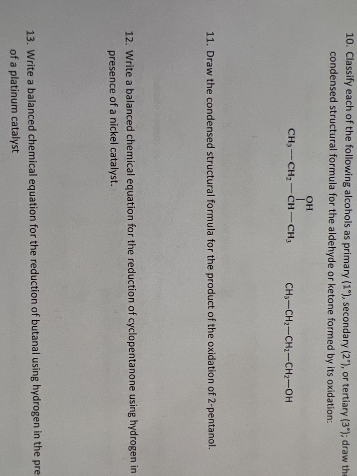 10. Classify each of the following alcohols as primary (1°), secondary (2°), or tertiary (3°); draw the
condensed structural formula for the aldehyde or ketone formed by its oxidation:
OH
I
CH3-CH₂-CH-CH3
CH3-CH2-CH₂-CH₂-OH
11. Draw the condensed structural formula for the product of the oxidation of 2-pentanol.
12. Write a balanced chemical equation for the reduction of cyclopentanone using hydrogen in
presence of a nickel catalyst.
13. Write a balanced chemical equation for the reduction of butanal using hydrogen in the pres
of a platinum catalyst