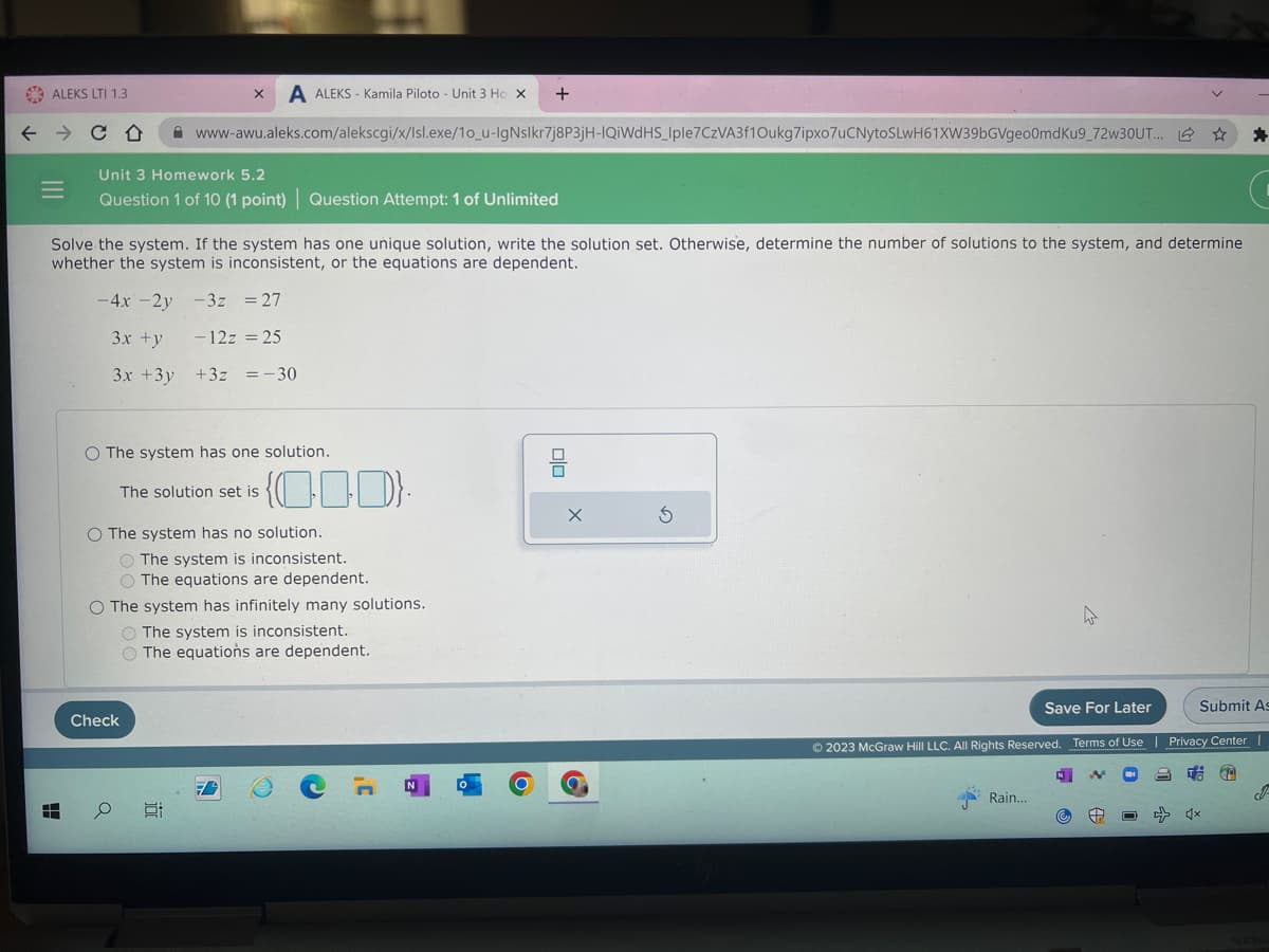 ALEKS LTI 1.3
Unit 3 Homework 5.2
Question 1 of 10 (1 point) | Question Attempt: 1 of Unlimited
X A ALEKS - Kamila Piloto - Unit 3 Ho X +
Solve the system. If the system has one unique solution, write the solution set. Otherwise, determine the number of solutions to the system, and determine
whether the system is inconsistent, or the equations are dependent.
-4x - 2y
-3z = 27
3x +y
- 12z = 25
3x + 3y
www-awu.aleks.com/alekscgi/x/lsl.exe/10_u-IgNslkr7j8P3jH-IQiWdHS_Iple7CzVA3f1Oukg7ipxo7uCNytoSLwH61XW39bGVgeo0mdKu9_72w30UT... L
O The system has one solution.
Check
а
+3z = -30
The solution set is
O The system has no solution.
O The system is inconsistent.
O The equations are dependent.
O The system has infinitely many solutions.
10
000).
O The system is inconsistent.
O The equations are dependent.
Save For Later
Submit As
© 2023 McGraw Hill LLC. All Rights Reserved. Terms of Use | Privacy Center |
Rain...
*
√x
J