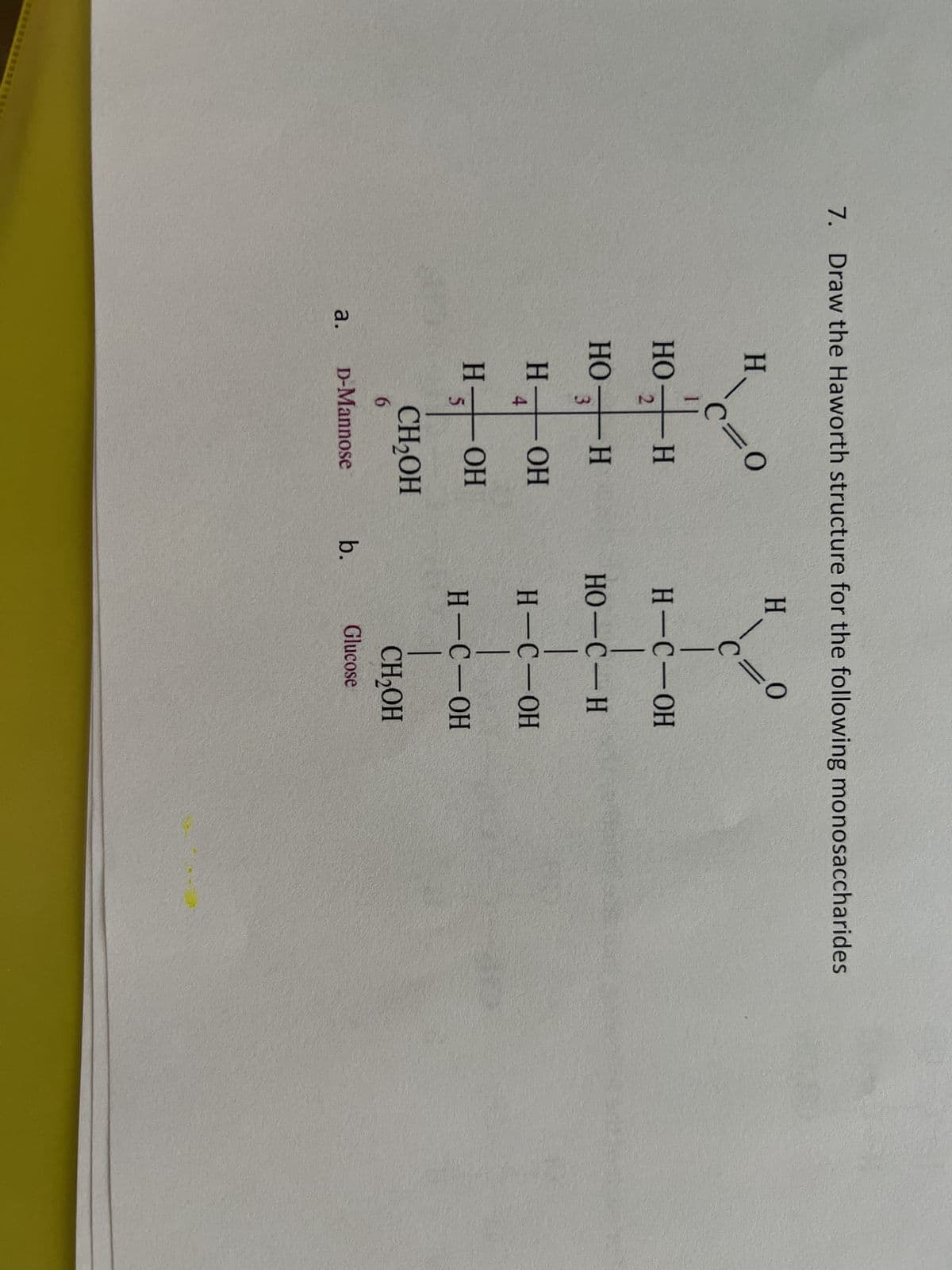 7. Draw the Haworth structure for the following monosaccharides
a.
H
НО
H
c=0
H
+
но - н
3
4
Н
5
- ОН
- OH
애
CH₂OH
6
D-Mannose
b.
H
0
=
с
H - C - OH
HO-C - H
H - C - OH
H - C - ОН
CH₂OH
Glucose