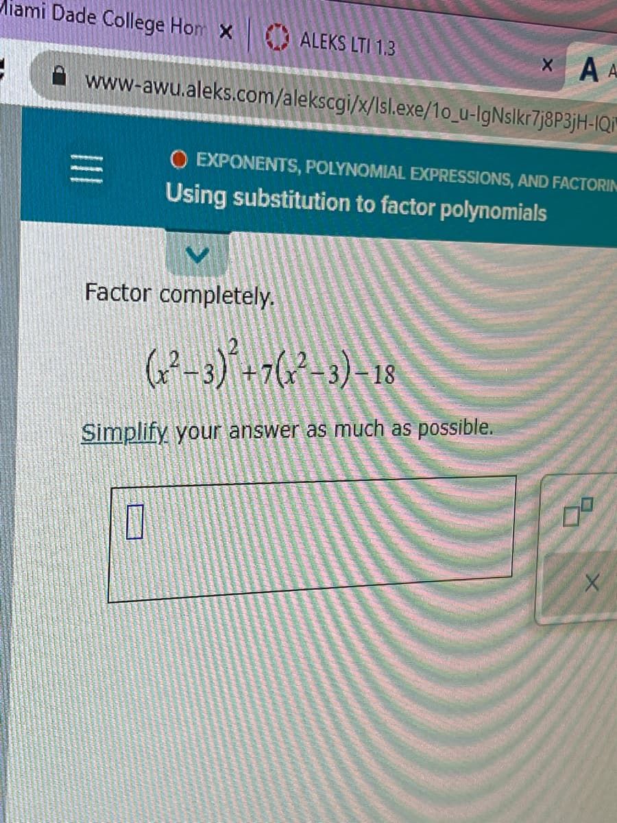 Miami Dade College Hom X
3
ALEKS LTI 1.3
www-awu.aleks.com/alekscgi/x/Isl.exe/1o_u-IgNslkr7j8P3jH-IQi
Factor completely.
0
XA A
O EXPONENTS, POLYNOMIAL EXPRESSIONS, AND FACTORIN
Using substitution to factor polynomials
(²-3)+7(²-3) -18
Simplify your answer as much as possible.
5
09
+