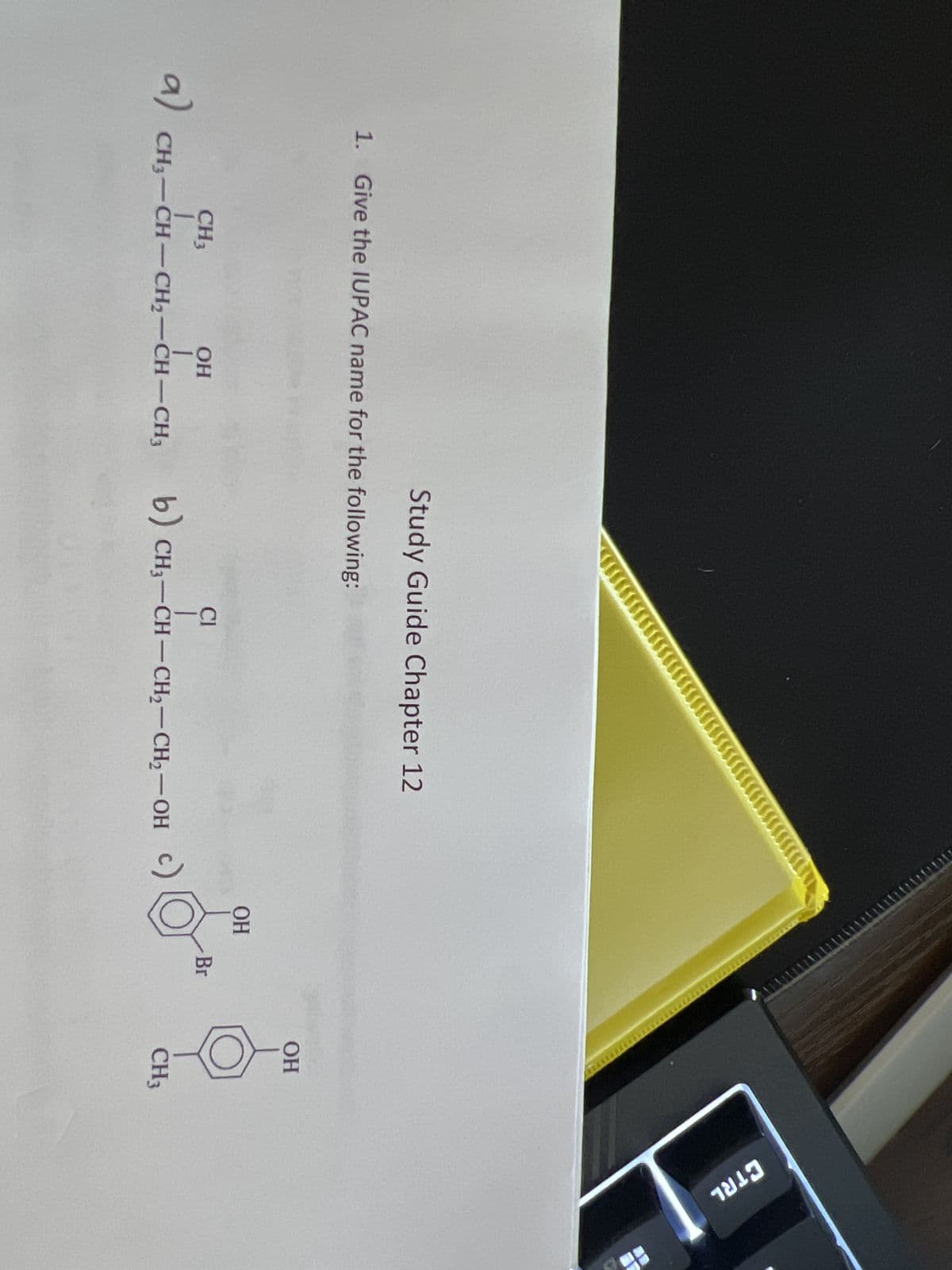 1. Give the IUPAC name for the following:
CH3
a) CH₂-CH-
OH
1
Study Guide Chapter 12
CH3-CH-CH₂-CH-CH3
Cl
b) CH₂-CH-CH₂-CH₂-OH
OH
Br
IEDED
OH
CH₁
CTRL