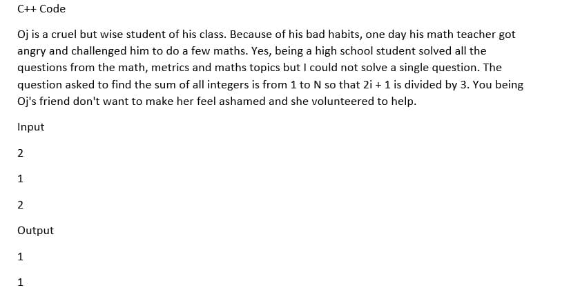 C++ Code
Oj is a cruel but wise student of his class. Because of his bad habits, one day his math teacher got
angry and challenged him to do a few maths. Yes, being a high school student solved all the
questions from the math, metrics and maths topics but I could not solve a single question. The
question asked to find the sum of all integers is from 1 to N so that 2i + 1 is divided by 3. You being
Oj's friend don't want to make her feel ashamed and she volunteered to help.
Input
2
1
2
Output
1
1