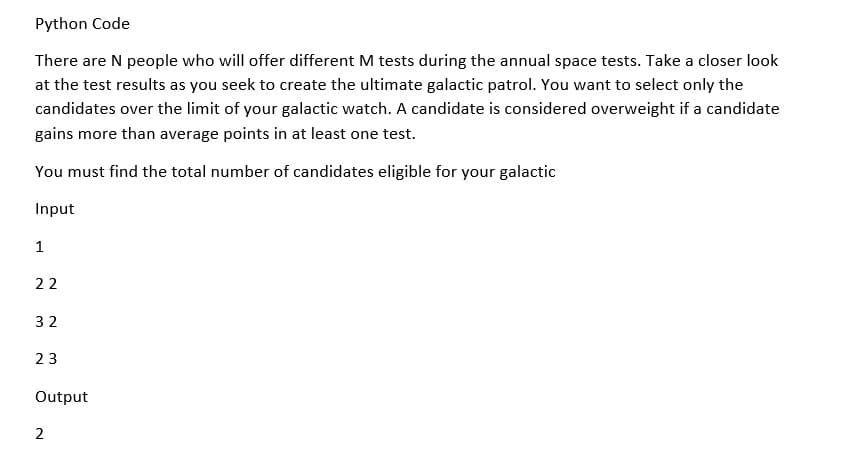 Python Code
There are N people who will offer different M tests during the annual space tests. Take a closer look
at the test results as you seek to create the ultimate galactic patrol. You want to select only the
candidates over the limit of your galactic watch. A candidate is considered overweight if a candidate
gains more than average points in at least one test.
You must find the total number of candidates eligible for your galactic
Input
1
22
32
23
Output
2