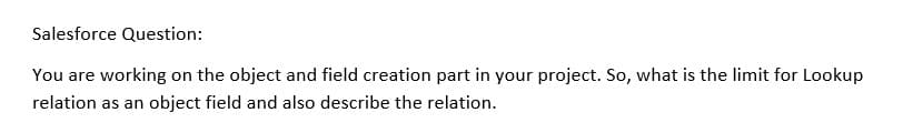 Salesforce Question:
You are working on the object and field creation part in your project. So, what is the limit for Lookup
relation as an object field and also describe the relation.
