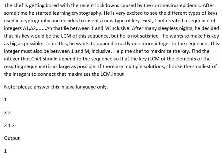 The chef is getting bored with the recent lockdowns caused by the coronavirus epidemic. After
some time he started learning cryptography. He is very excited to see the different types of keys
used in cryptography and decides to invent a new type of key. First, Chef created a sequence of
integers A1,A2,...... An that lie between 1 and M inclusive. After many sleepless nights, he decided
that his key would be the LCM of this sequence, but he is not satisfied - he wants to make his key
as big as possible. To do this, he wants to append exactly one more integer to the sequence. This
integer must also be between 1 and M, inclusive. Help the chef to maximize the key. Find the
integer that Chef should append to the sequence so that the key (LCM of the elements of the
resulting sequence) is as large as possible. If there are multiple solutions, choose the smallest of
the integers to connect that maximizes the LCM.Input
Note: please answer this in java language only.
1
32
212
Output
1