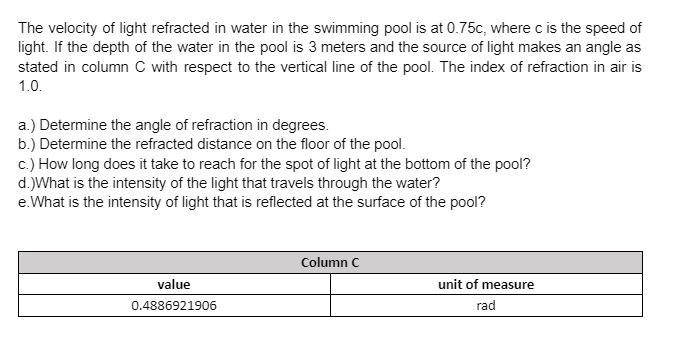 The velocity of light refracted in water in the swimming pool is at 0.75c, where c is the speed of
light. If the depth of the water in the pool is 3 meters and the source of light makes an angle as
stated in column C with respect to the vertical line of the pool. The index of refraction in air is
1.0.
a.) Determine the angle of refraction in degrees.
b.) Determine the refracted distance on the floor of the pool.
c.) How long does it take to reach for the spot of light at the bottom of the pool?
d.)What is the intensity of the light that travels through the water?
e. What is the intensity of light that is reflected at the surface of the pool?
Column C
value
0.4886921906
unit of measure
rad