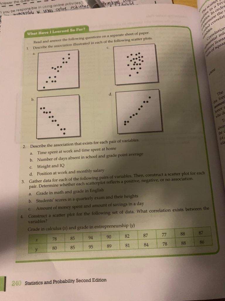 Answer the
- - -
n you be respons ble in using online pctivilies
wnOnblu w WA onlne chutes
kinkg anu.
uri
me scatter
Thes
es in a biv
What Have I Learned Se Far?
Read and answer the following questions on a separate sheet of paper
Describe the association illustrated in each of the following scatter plots.
. In ordes
e the
1.
a.
info
sure linear
m of squar
b.
The
his forr
momen
onor c
who de
2. Describe the association that exists for each pair of variables.
Time spent at work and time spent at home
b. Number of days absent in school and grade point average
C. Weight and IQ
d. Position at work and monthly salary
3. Gather data for each of the following pairs of variables. Then, constructa scatter plot for each
pair. Determine whether each scatterplot reflects a positive, negative, or no association,
a.
alway
the C
Le
rela
Grade in math and grade in English
b. Students' scores in a quarterly exam and their heights
a.
Amount of money spent and amount of savings in a day
Construct a scatter plot for the following set of data. What correlation exists between the
variables?
C.
4.
Grade in calculus (x) and grade in entrepreneurship (U)
78
85
94
80
90
82
85
87
95
89
77
88
81
87
84
78
88
86
240 Statistics and Probability Second Edition
.......
