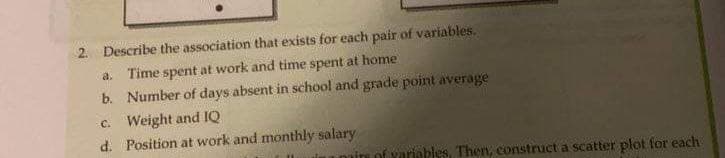 VAL
2. Describe the association that exists for each pair of variables.
a. Time spent at work and time spent at home
b. Number of days absent in school and grade point average
C. Weight and IQ
d. Position at work and monthly salary
of variables, Then, construct a scatter plot for each
