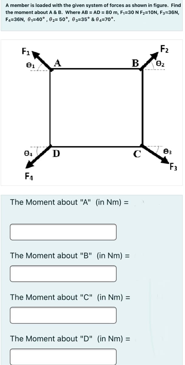 A member is loaded with the given system of forces as shown in figure. Find
the moment about A & B. Where AB = AD = 80 m, F1=30 N F2=10N, F3=36N,
F4=36N, 01=40° , 02= 50°, 03=35° & 0 4=70°.
F1
F2
A
B
D
F3
F4
The Moment about "A" (in Nm) =
The Moment about "B" (in Nm) =
The Moment about "C" (in Nm) =
The Moment about "D" (in Nm) =
%3D
