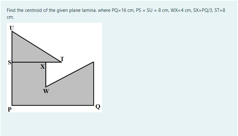 Find the centroid of the given plane lamina. where PQ=16 cm, PS = SU = 8 cm, WX=4 cm, SX=PQ/3, ST=8
%3D
cm.
S
X
W
