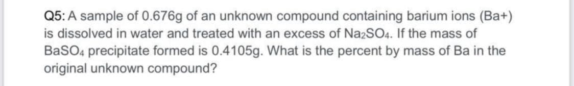 Q5: A sample of 0.676g of an unknown compound containing barium ions (Ba+)
is dissolved in water and treated with an excess of NazSO4. If the mass of
BaSO4 precipitate formed is 0.4105g. What is the percent by mass of Ba in the
original unknown compound?
