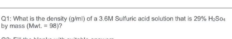 Q1: What is the density (g/ml) of a 3.6M Sulfuric acid solution that is 29% H2S04
by mass (Mwt. = 98)?
