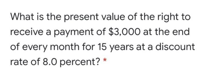 What is the present value of the right to
receive a payment of $3,000 at the end
of every month for 15 years at a discount
rate of 8.0 percent?
