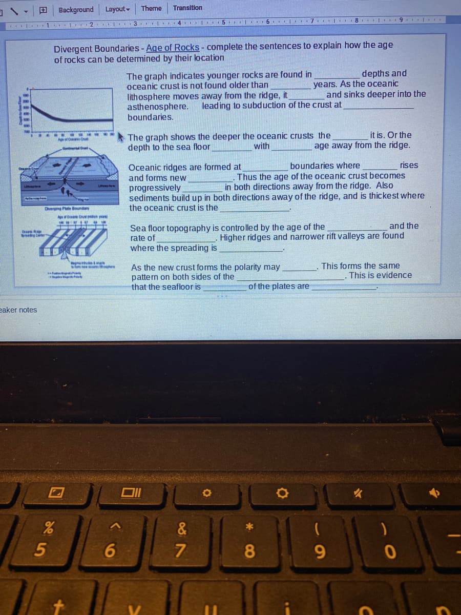 Background
Layout-
Theme
Transition
5 6 l 7 8 | 9 .
Divergent Boundaries - Age of Rocks- complete the sentences to explain how the age
of rocks can be determined by their location
The graph indicates younger rocks are found in
oceanic crust is not found older than
lithosphere moves away from the ridge, it
asthenosphere.
boundaries.
depths and
years. As the oceanic
and sinks deeper into the
leading to subduction of the crust at
The graph shows the deeper the oceanic crusts the
depth to the sea floor
it is. Or the
age away from the ridge.
At O Ovt
with
Oceanic ridges are formed at
and forms new
progressively
sediments build up in both directions away of the ridge, and is thickest where
the oceanic crust is the
rises
Thus the age of the oceanic crust becomes
in both directions away from the ridge. Also
boundaries where
Diverging Pe Boundary
Aef Orea Cvtn an
and the
Sea floor topography is controlled by the age of the
rate of
Higher ridges and narrower rift valleys are found
where the spreading is
Megmau ma
Tnew thhe
As the new crust forms the polarity may
pattern on both sides of the
that the seafloor is
This forms the same
This is evidence
of the plates are
eaker notes
&
*
5
6
8
9.
