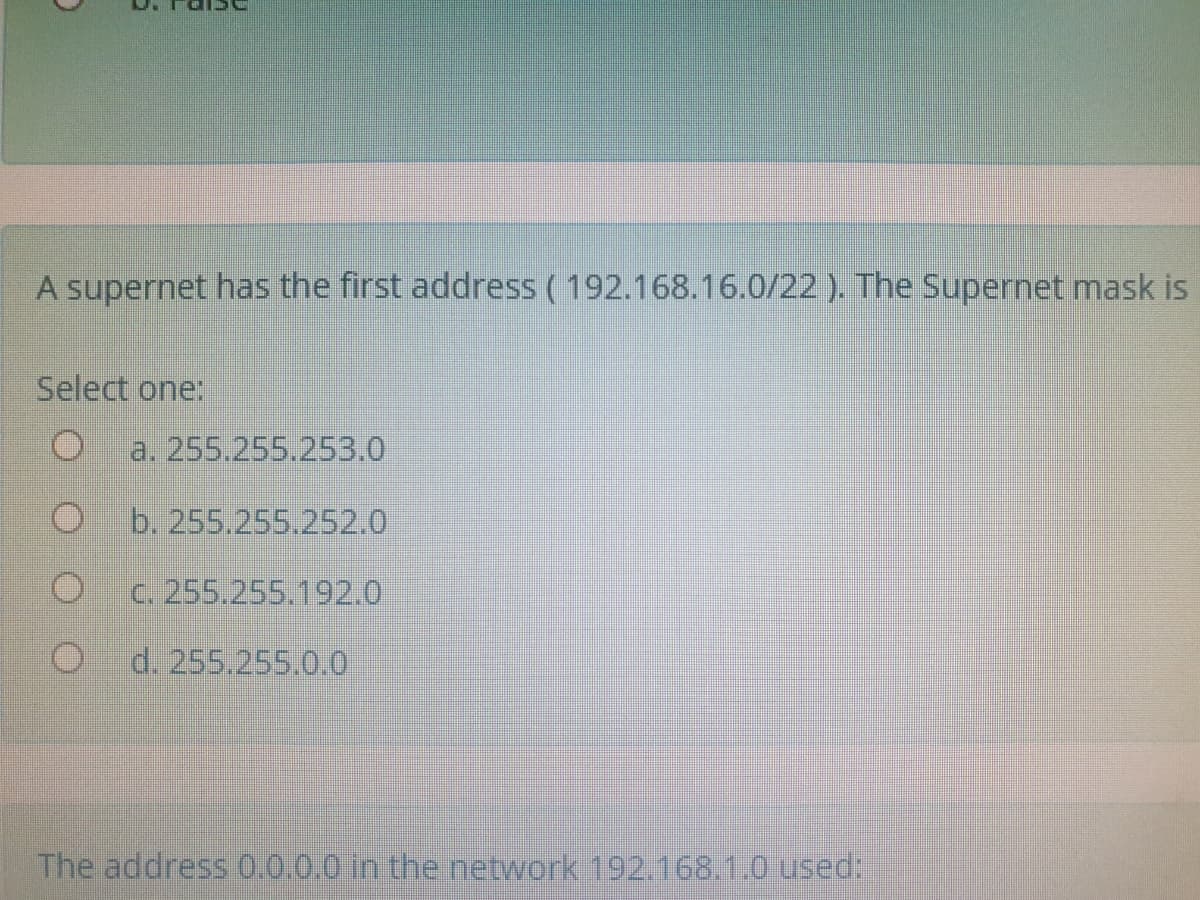 A supernet has the first address ( 192.168.16.0/22 ). The Supernet mask is
Select one:
a. 255.255.253.0
b. 255.255.252.0
C. 255.255.192.0
d. 255.255.0.0
The address 0.0.0.0 in the network 192.168.1.0 used:
