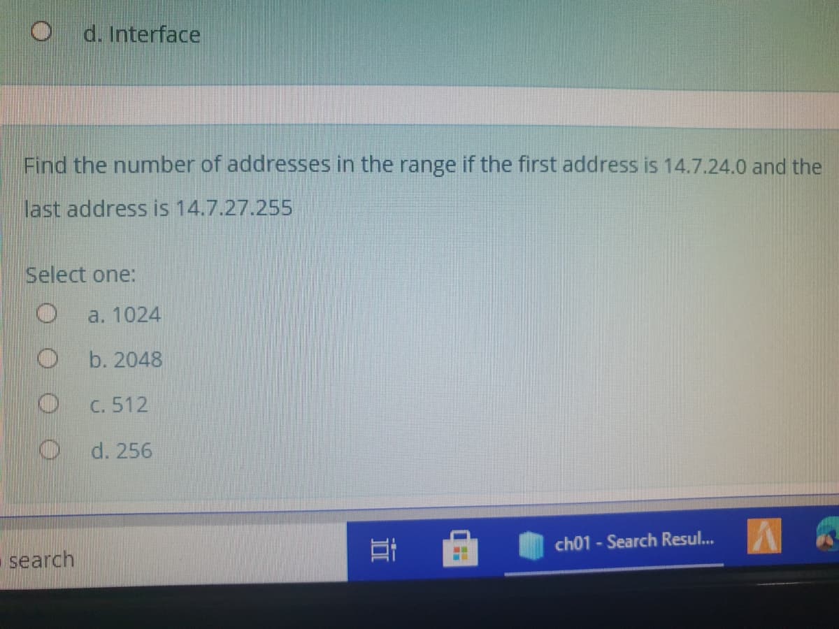 d. Interface
Find the number of addressess in the range if the first address is 14.7.24.0 and the
last address is 14.7.27.255
Select one:
a. 1024
O b. 2048
C. 512
d. 256
ch01 - Search Resul...
search
