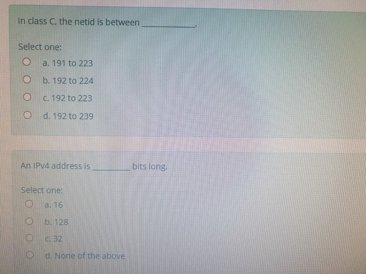 In class C, the netid is between
Select one:
a. 191 to 223
b. 192 to 224
c. 192 to 22B
d. 192 to 239
An IPV4 address is
bits long.
Select one:
a. 16
b. 128
c.32
d. None.cf the above
