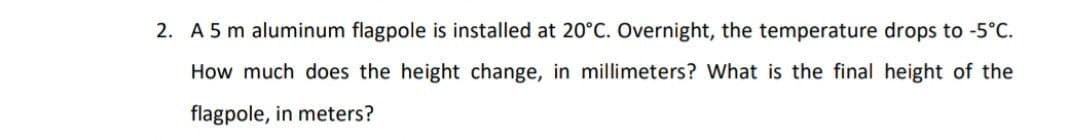 2. A 5 m aluminum flagpole is installed at 20°C. Overnight, the temperature drops to -5°C.
How much does the height change, in millimeters? What is the final height of the
flagpole, in meters?
