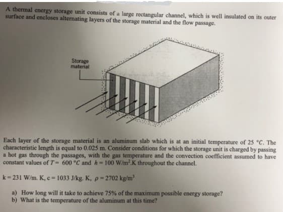 A thermal energy storage unit consists of a large rectangular channel, which is well insulated on its outer
surface and encloses alternating layers of the storage material and the flow passage.
Storage
material
Each layer of the storage material is an aluminum slab which is at an initial temperature of 25 °c. The
characteristic length is equal to 0.025 m. Consider conditions for which the storage unit is charged by passing
a hot gas through the passages, with the gas temperature and the convection coefficient assumed to have
constant values of T= 600 °C and h=100 W/m.K throughout the channel.
k= 231 W/m. K, c=1033 J/kg. K, p = 2702 kg/m'
a) How long will it take to achieve 75% of the maximum possible energy storage?
b) What is the temperature of the aluminum at this time?
