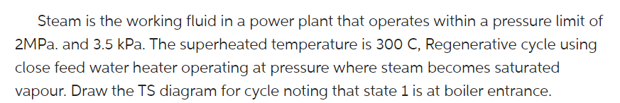 Steam is the working fluid in a power plant that operates within a pressure limit of
2MPA. and 3.5 kPa. The superheated temperature is 300 C, Regenerative cycle using
close feed water heater operating at pressure where steam becomes saturated
vapour. Draw the TS diagram for cycle noting that state 1 is at boiler entrance.
