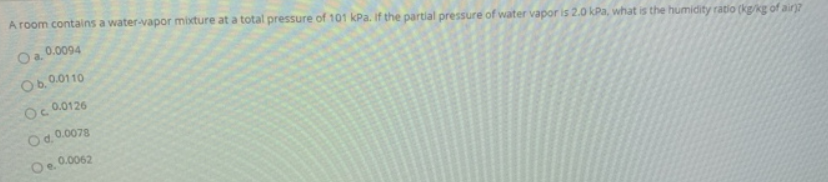 A room contains a water-vapor mixture at a total pressure of 101 kPa. If the partial pressure of water vapor is 2.0 kPa, what is the humidity ratio (kg/kg of air
O a. 0.0094
O6.0.0110
Oc 0.0126
Od.0.0078
0.0062
