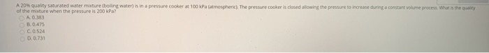 A 20% quality saturated water mixture (boiling water) is in a pressure cooker at 100 kPa (atmospheric). The pressure cooker is closed allowing the pressure to increase during a constant volume process. What is the quality
of the mixture when the pressure is 200 kPa?
OA 0.383
OB.0.475
OCO.524
OD.0.731
