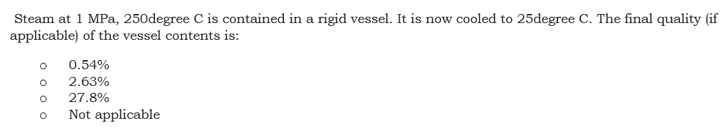 Steam at 1 MPa, 250degree C is contained in a rigid vessel. It is now cooled to 25degree C. The final quality (if
applicable) of the vessel contents is:
0.54%
2.63%
27.8%
Not applicable
оооо
