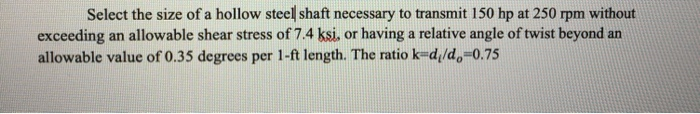 Select the size of a hollow steel shaft necessary to transmit 150 hp at 250 rpm without
exceeding an allowable shear stress of 7.4 ksi, or having a relative angle of twist beyond an
allowable value of 0.35 degrees per 1-ft length. The ratio k-d,/d,=0.75
