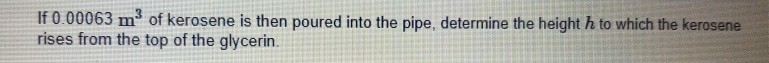 If 0.00063 m of kerosene is then poured into the pipe, determine the height h to which the kerosene
rises from the top of the glycerin.
