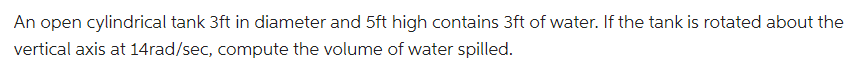 An open cylindrical tank 3ft in diameter and 5ft high contains 3ft of water. If the tank is rotated about the
vertical axis at 14rad/sec, compute the volume of water spilled.
