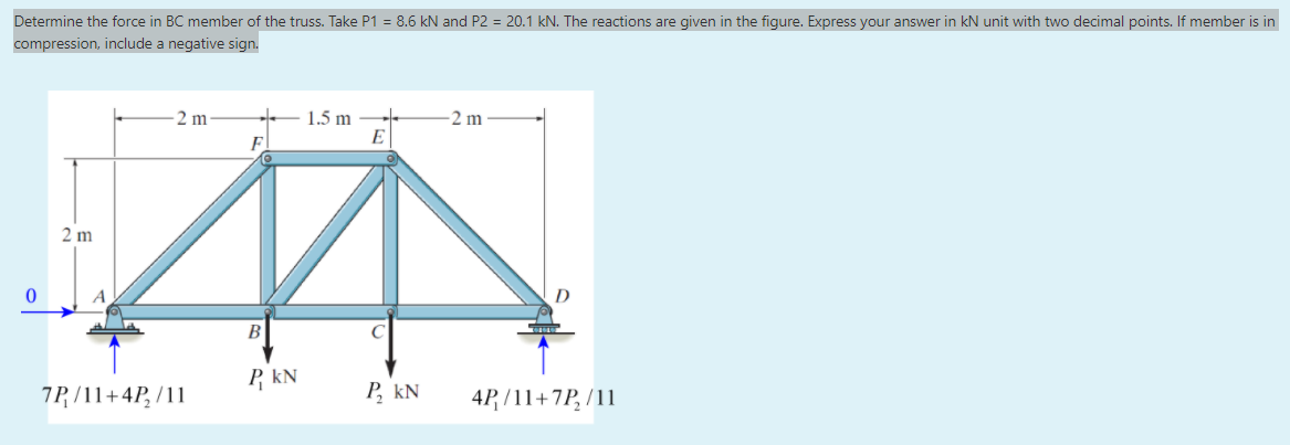 Determine the force in BC member of the truss. Take P1 = 8.6 kN and P2 = 20.1 kN. The reactions are given in the figure. Express your answer in kN unit with two decimal points. If member is in
compression, include a negative sign.
2 m
1.5 m
E
2 m
2 m
A
B
P, kN
7P /11+4P, /11
P, kN
4P, /11+7P, /11
