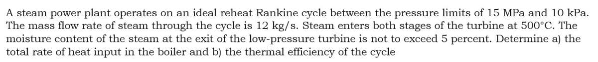 A steam power plant operates on an ideal reheat Rankine cycle between the pressure limits of 15 MPa and 10 kPa.
The mass flow rate of steam through the cycle is 12 kg/s. Steam enters both stages of the turbine at 500°C. The
moisture content of the steam at the exit of the low-pressure turbine is not to exceed 5 percent. Determine a) the
total rate of heat input in the boiler and b) the thermal efficiency of the cycle
