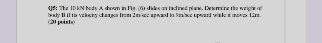 Q5: The 10 kN body A shown in Fig. (6) slides on inclined plane. Determine the weight of
body B if its velocity changes from 2m/sec upward to 9m/sec upward while it moves 12m.
(20 points)
