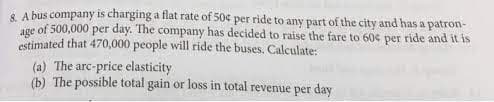 & A bus company is charging a flat rate of 50¢ per ride to any part of the city and has a patron-
age of 500,000 per day. The company has decided to raise the fare to 60% per ride and it is
estimated that 470,000 people will ride the buses. Calculate:
(a) The arc-price elasticity
(b) The possible total gain or loss in total revenue per day