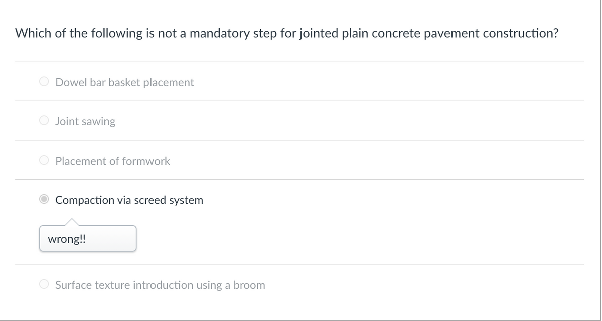 Which of the following is not a mandatory step for jointed plain concrete pavement construction?
Dowel bar basket placement
Joint sawing
Placement of formwork
Compaction via screed system
wrong!!
Surface texture introduction using a broom
