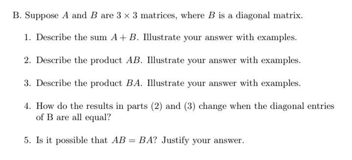 B. Suppose A and B are 3 x 3 matrices, where B is a diagonal matrix.
1. Describe the sum A+ B. Illustrate your answer with examples.
2. Describe the product AB. Illustrate your answer with examples.
3. Describe the product BA. Illustrate your answer with examples.
4. How do the results in parts (2) and (3) change when the diagonal entries
of B are all equal?
5. Is it possible that AB
BA? Justify your answer.
