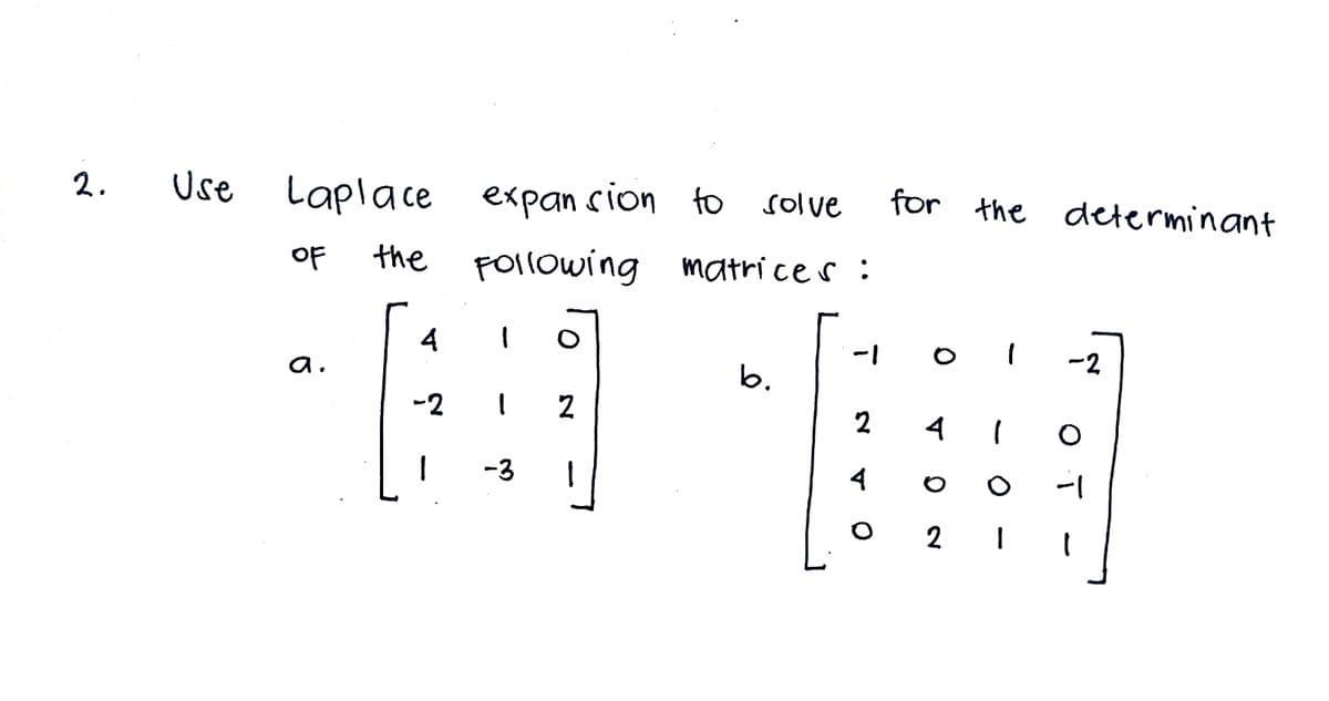 2.
Use
Laplace
expan sion to solve
for the determinant
OF
the FOllowing matri ce s:
4
-2
a.
b.
-2 I 2
2
4 I
-3
4
2 I
