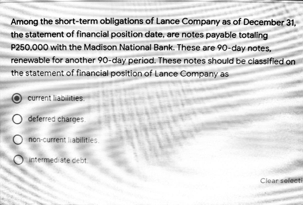 Among the short-term obligations of Lance Company as of December 31,
the statement of financial position date, are notes payable totaling
P250,000 with the Madison National Bank. These are 90-day notes,
renewable for another 90-day period. These notes should be classified on
the statement of financial position of Lance Company as
current liabilities.
O deferred charges.
O non-current liabilities.
O intermediate debt.
Clear select
